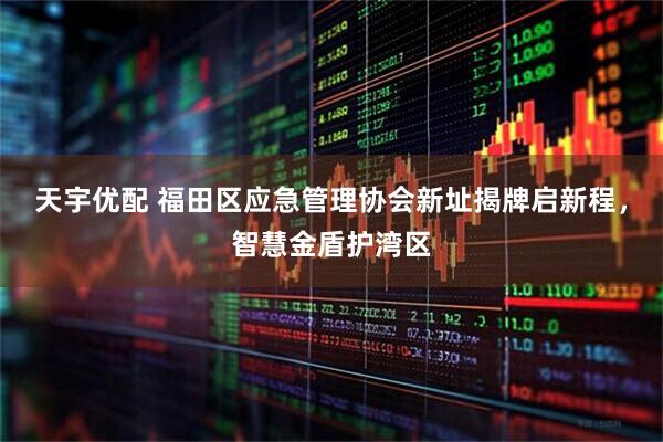 天宇优配 福田区应急管理协会新址揭牌启新程，智慧金盾护湾区