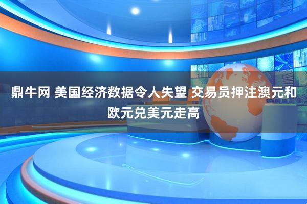鼎牛网 美国经济数据令人失望 交易员押注澳元和欧元兑美元走高