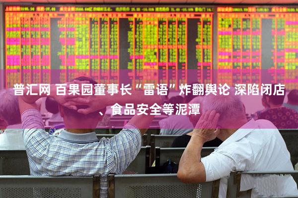 普汇网 百果园董事长“雷语”炸翻舆论 深陷闭店、食品安全等泥潭