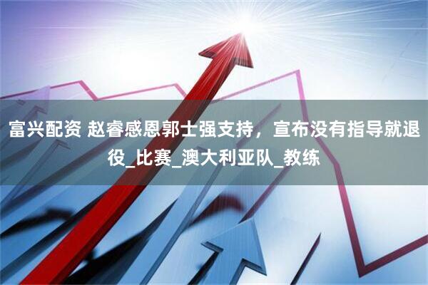 富兴配资 赵睿感恩郭士强支持，宣布没有指导就退役_比赛_澳大利亚队_教练