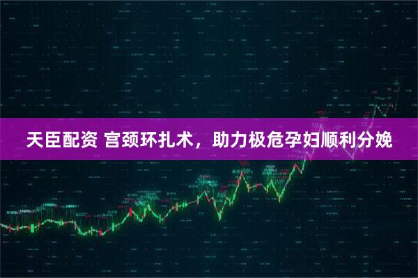 天臣配资 宫颈环扎术，助力极危孕妇顺利分娩