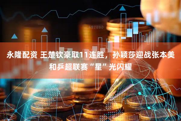永隆配资 王楚钦豪取11连胜，孙颖莎迎战张本美和乒超联赛“星”光闪耀