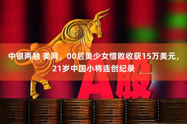中银两融 美网，00后美少女惜败收获15万美元，21岁中国小将连创纪录