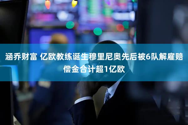 涵乔财富 亿欧教练诞生穆里尼奥先后被6队解雇赔偿金合计超1亿欧