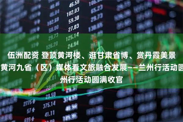 伍洲配资 登顶黄河楼、逛甘肃省博、赏丹霞美景……沿黄河九省（区）媒体看文旅融合发展——兰州行活动圆满收官