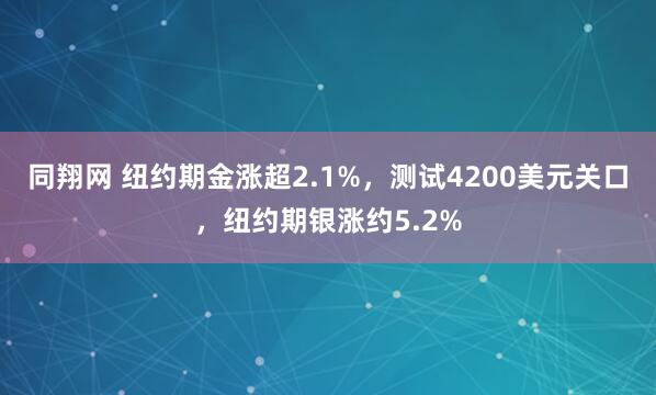 同翔网 纽约期金涨超2.1%，测试4200美元关口，纽约期银涨约5.2%