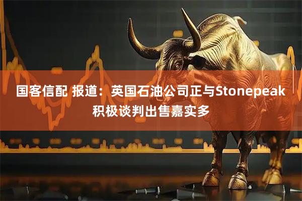 国客信配 报道：英国石油公司正与Stonepeak积极谈判出售嘉实多