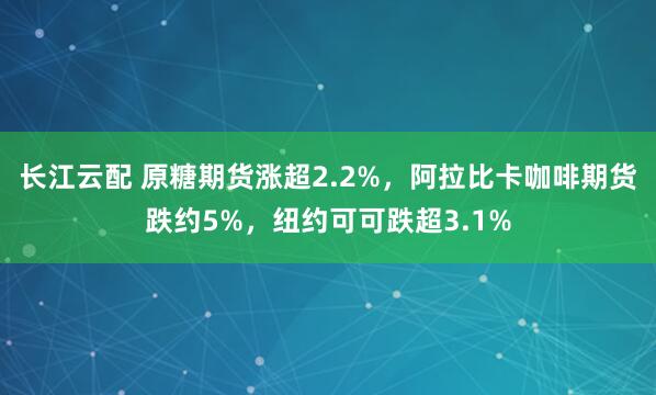 长江云配 原糖期货涨超2.2%，阿拉比卡咖啡期货跌约5%，纽约可可跌超3.1%