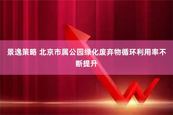 景逸策略 北京市属公园绿化废弃物循环利用率不断提升