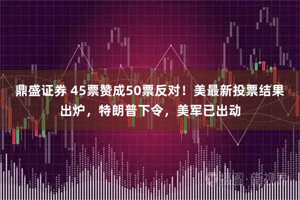 鼎盛证券 45票赞成50票反对！美最新投票结果出炉，特朗普下令，美军已出动