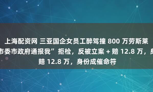 上海配资网 三亚国企女员工醉驾撞 800 万劳斯莱斯！喊 “让市委市政府通报我” 拒检，反被立案 + 赔 12.8 万，身份成催命符