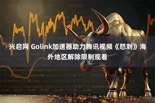 兴启网 Golink加速器助力腾讯视频《怒刺》海外地区解除限制观看