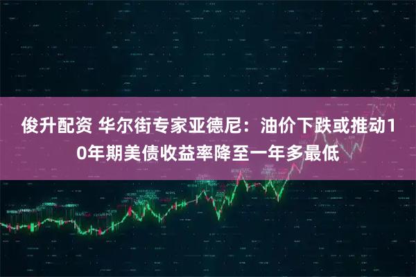 俊升配资 华尔街专家亚德尼：油价下跌或推动10年期美债收益率降至一年多最低
