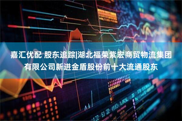 嘉汇优配 股东追踪|湖北福荣紫宏商贸物流集团有限公司新进金盾股份前十大流通股东