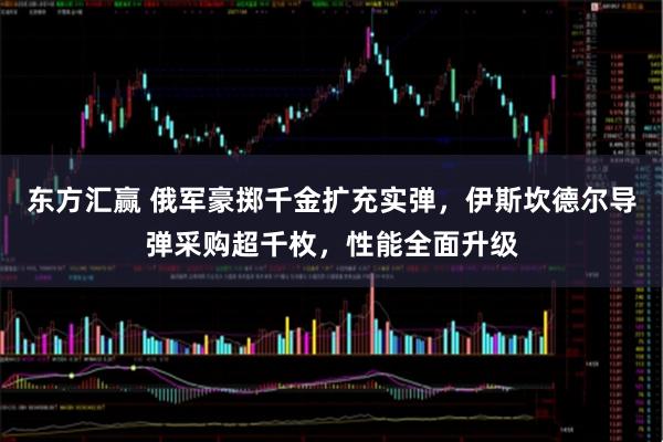 东方汇赢 俄军豪掷千金扩充实弹，伊斯坎德尔导弹采购超千枚，性能全面升级
