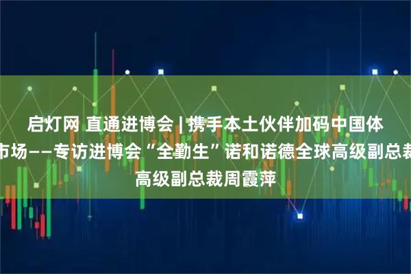 启灯网 直通进博会 | 携手本土伙伴加码中国体重管理市场——专访进博会“全勤生”诺和诺德全球高级副总裁周霞萍