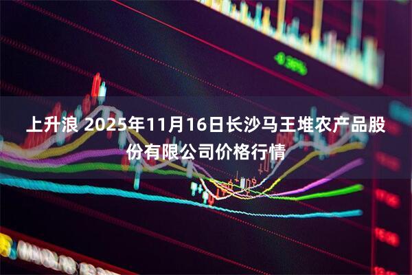 上升浪 2025年11月16日长沙马王堆农产品股份有限公司价格行情