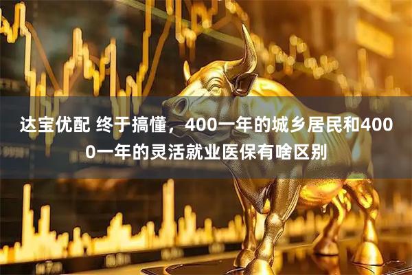 达宝优配 终于搞懂，400一年的城乡居民和4000一年的灵活就业医保有啥区别