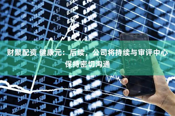财聚配资 健康元：后续，公司将持续与审评中心保持密切沟通