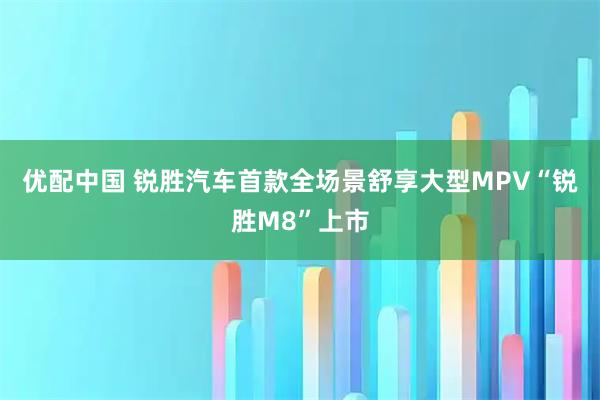 优配中国 锐胜汽车首款全场景舒享大型MPV“锐胜M8”上市
