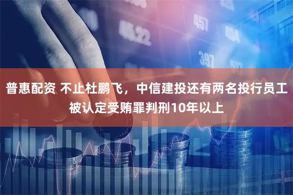 普惠配资 不止杜鹏飞，中信建投还有两名投行员工被认定受贿罪判刑10年以上