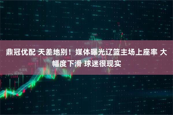 鼎冠优配 天差地别！媒体曝光辽篮主场上座率 大幅度下滑 球迷很现实