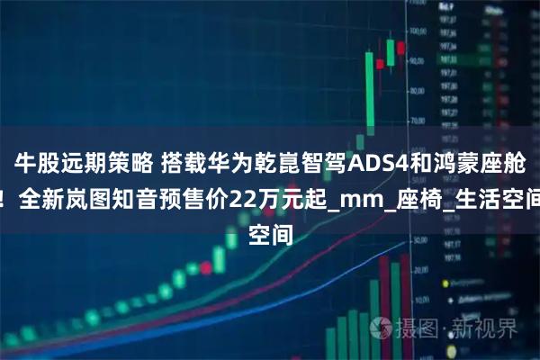 牛股远期策略 搭载华为乾崑智驾ADS4和鸿蒙座舱！全新岚图知音预售价22万元起_mm_座椅_生活空间