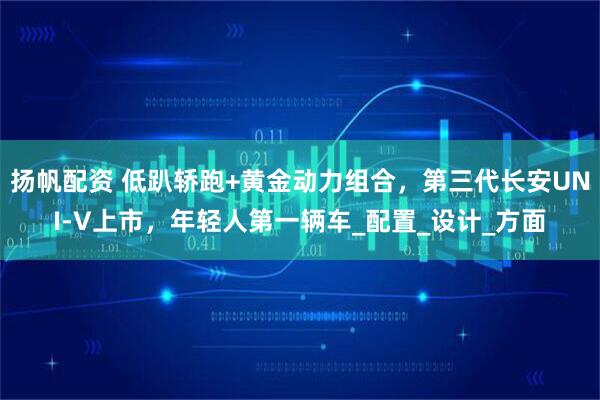扬帆配资 低趴轿跑+黄金动力组合，第三代长安UNI-V上市，年轻人第一辆车_配置_设计_方面