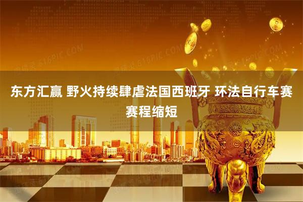 东方汇赢 野火持续肆虐法国西班牙 环法自行车赛赛程缩短